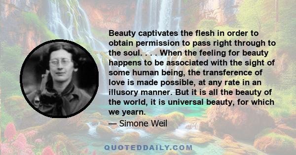 Beauty captivates the flesh in order to obtain permission to pass right through to the soul. . . . When the feeling for beauty happens to be associated with the sight of some human being, the transference of love is