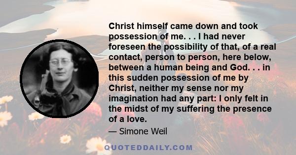 Christ himself came down and took possession of me. . . I had never foreseen the possibility of that, of a real contact, person to person, here below, between a human being and God. . . in this sudden possession of me