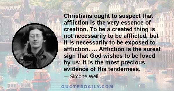 Christians ought to suspect that affliction is the very essence of creation. To be a created thing is not necessarily to be afflicted, but it is necessarily to be exposed to affliction. ... Affliction is the surest sign 