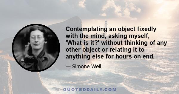 Contemplating an object fixedly with the mind, asking myself, 'What is it?' without thinking of any other object or relating it to anything else for hours on end.