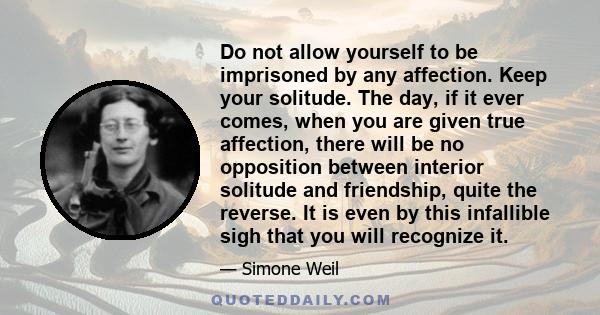 Do not allow yourself to be imprisoned by any affection. Keep your solitude. The day, if it ever comes, when you are given true affection, there will be no opposition between interior solitude and friendship, quite the