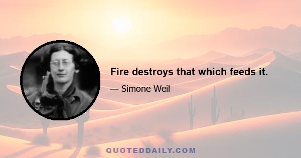 Fire destroys that which feeds it.