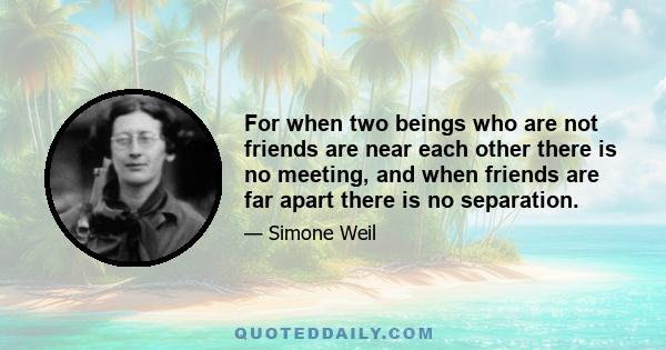 For when two beings who are not friends are near each other there is no meeting, and when friends are far apart there is no separation.