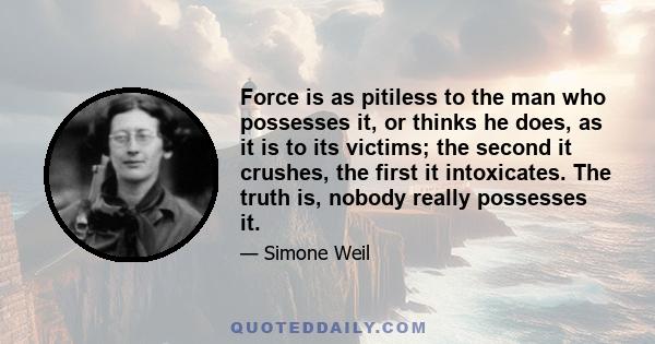 Force is as pitiless to the man who possesses it, or thinks he does, as it is to its victims; the second it crushes, the first it intoxicates. The truth is, nobody really possesses it.