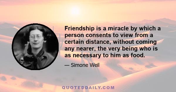 Friendship is a miracle by which a person consents to view from a certain distance, without coming any nearer, the very being who is as necessary to him as food.