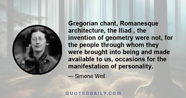 Gregorian chant, Romanesque architecture, the Iliad , the invention of geometry were not, for the people through whom they were brought into being and made available to us, occasions for the manifestation of personality.