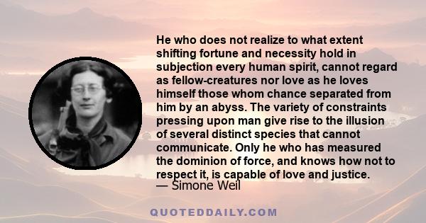 He who does not realize to what extent shifting fortune and necessity hold in subjection every human spirit, cannot regard as fellow-creatures nor love as he loves himself those whom chance separated from him by an