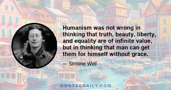 Humanism was not wrong in thinking that truth, beauty, liberty, and equality are of infinite value, but in thinking that man can get them for himself without grace.