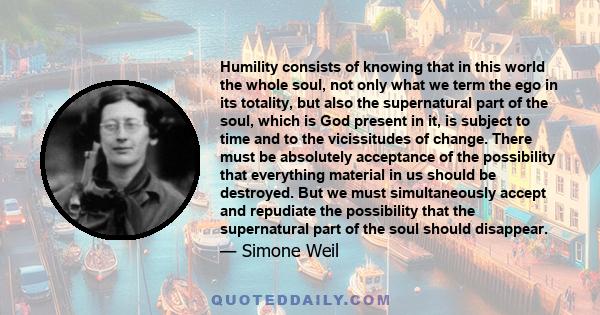 Humility consists of knowing that in this world the whole soul, not only what we term the ego in its totality, but also the supernatural part of the soul, which is God present in it, is subject to time and to the