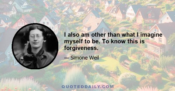 I also am other than what I imagine myself to be. To know this is forgiveness.