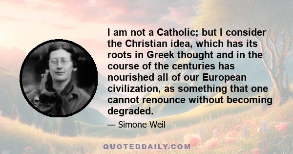 I am not a Catholic; but I consider the Christian idea, which has its roots in Greek thought and in the course of the centuries has nourished all of our European civilization, as something that one cannot renounce