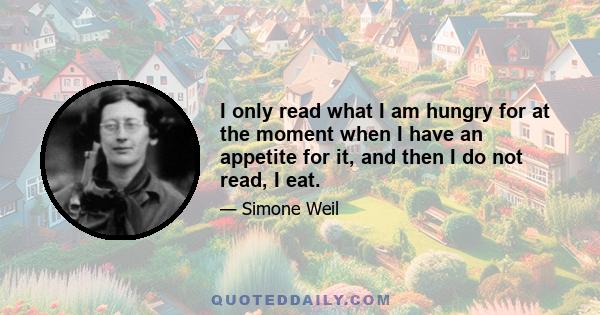 I only read what I am hungry for at the moment when I have an appetite for it, and then I do not read, I eat.