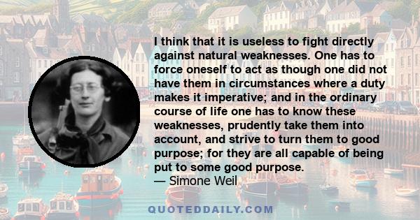 I think that it is useless to fight directly against natural weaknesses. One has to force oneself to act as though one did not have them in circumstances where a duty makes it imperative; and in the ordinary course of