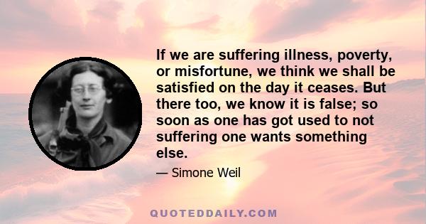 If we are suffering illness, poverty, or misfortune, we think we shall be satisfied on the day it ceases. But there too, we know it is false; so soon as one has got used to not suffering one wants something else.