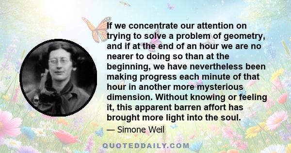 If we concentrate our attention on trying to solve a problem of geometry, and if at the end of an hour we are no nearer to doing so than at the beginning, we have nevertheless been making progress each minute of that