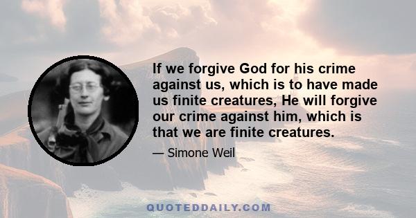 If we forgive God for his crime against us, which is to have made us finite creatures, He will forgive our crime against him, which is that we are finite creatures.