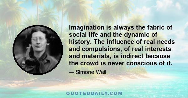 Imagination is always the fabric of social life and the dynamic of history. The influence of real needs and compulsions, of real interests and materials, is indirect because the crowd is never conscious of it.