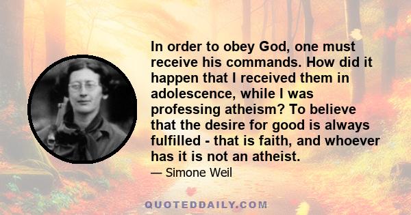 In order to obey God, one must receive his commands. How did it happen that I received them in adolescence, while I was professing atheism? To believe that the desire for good is always fulfilled - that is faith, and