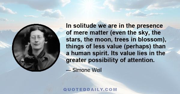 In solitude we are in the presence of mere matter (even the sky, the stars, the moon, trees in blossom), things of less value (perhaps) than a human spirit. Its value lies in the greater possibility of attention.