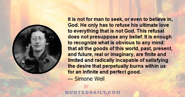 It is not for man to seek, or even to believe in, God. He only has to refuse his ultimate love to everything that is not God. This refusal does not presuppose any belief. It is enough to recognize what is obvious to any 