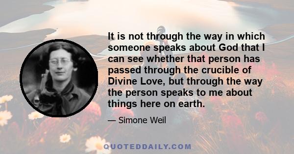 It is not through the way in which someone speaks about God that I can see whether that person has passed through the crucible of Divine Love, but through the way the person speaks to me about things here on earth.