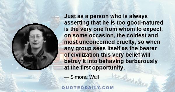 Just as a person who is always asserting that he is too good-natured is the very one from whom to expect, on some occasion, the coldest and most unconcerned cruelty, so when any group sees itself as the bearer of