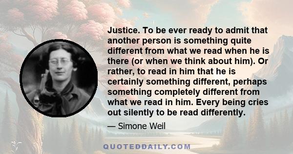 Justice. To be ever ready to admit that another person is something quite different from what we read when he is there (or when we think about him). Or rather, to read in him that he is certainly something different,