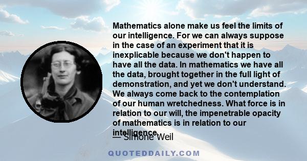 Mathematics alone make us feel the limits of our intelligence. For we can always suppose in the case of an experiment that it is inexplicable because we don't happen to have all the data. In mathematics we have all the