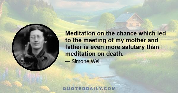 Meditation on the chance which led to the meeting of my mother and father is even more salutary than meditation on death.