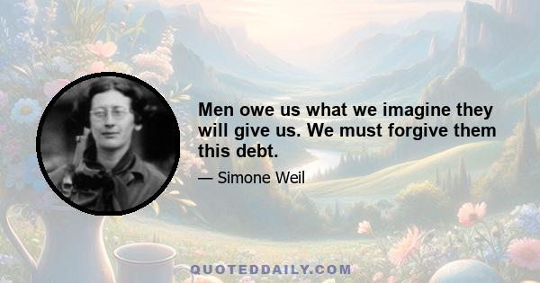 Men owe us what we imagine they will give us. We must forgive them this debt.