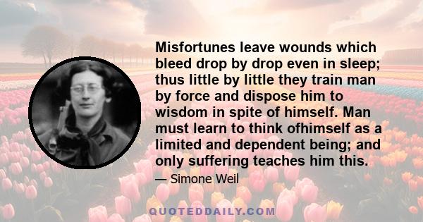 Misfortunes leave wounds which bleed drop by drop even in sleep; thus little by little they train man by force and dispose him to wisdom in spite of himself. Man must learn to think ofhimself as a limited and dependent