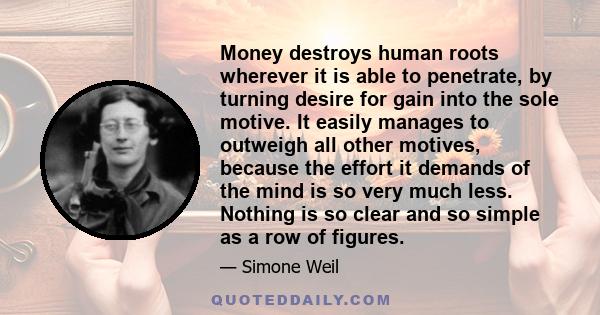 Money destroys human roots wherever it is able to penetrate, by turning desire for gain into the sole motive. It easily manages to outweigh all other motives, because the effort it demands of the mind is so very much