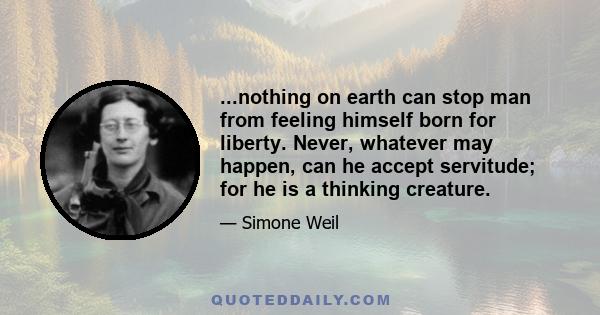 ...nothing on earth can stop man from feeling himself born for liberty. Never, whatever may happen, can he accept servitude; for he is a thinking creature.