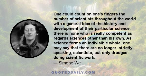 One could count on one's fingers the number of scientists throughout the world with a general idea of the history and development of their particular science: there is none who is really competent as regards sciences