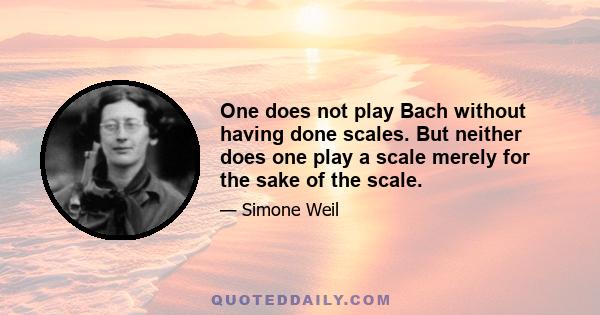 One does not play Bach without having done scales. But neither does one play a scale merely for the sake of the scale.