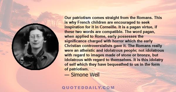 Our patriotism comes straight from the Romans. This is why French children are encouraged to seek inspiration for it in Corneille. It is a pagan virtue, if these two words are compatible. The word pagan, when applied to 