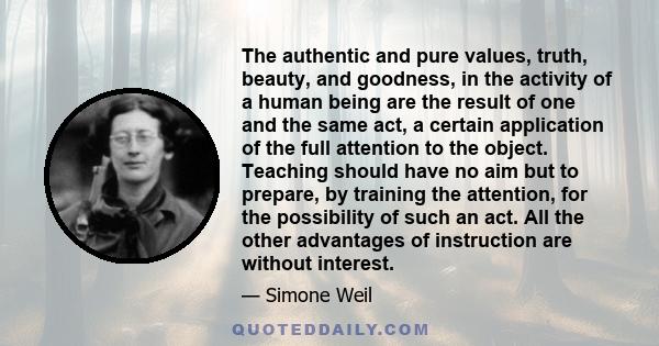 The authentic and pure values, truth, beauty, and goodness, in the activity of a human being are the result of one and the same act, a certain application of the full attention to the object. Teaching should have no aim 