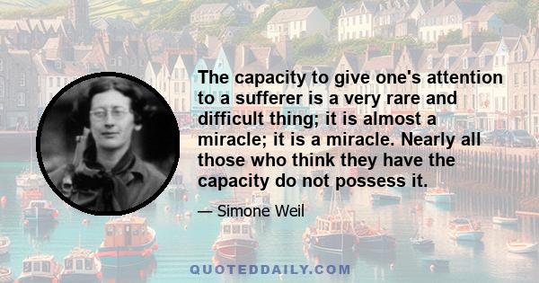 The capacity to give one's attention to a sufferer is a very rare and difficult thing; it is almost a miracle; it is a miracle. Nearly all those who think they have the capacity do not possess it.