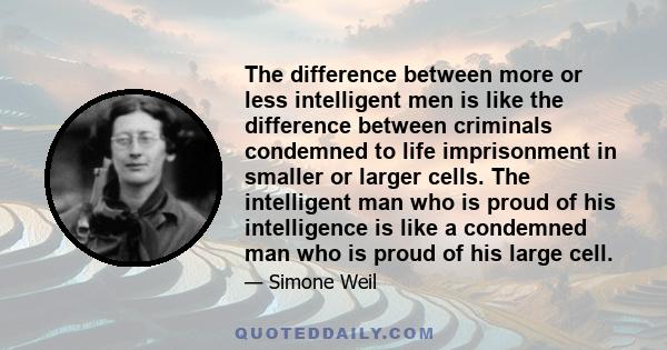 The difference between more or less intelligent men is like the difference between criminals condemned to life imprisonment in smaller or larger cells. The intelligent man who is proud of his intelligence is like a