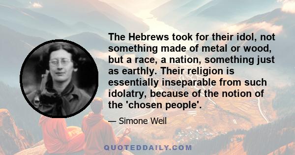 The Hebrews took for their idol, not something made of metal or wood, but a race, a nation, something just as earthly. Their religion is essentially inseparable from such idolatry, because of the notion of the 'chosen