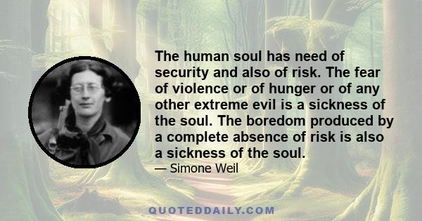 The human soul has need of security and also of risk. The fear of violence or of hunger or of any other extreme evil is a sickness of the soul. The boredom produced by a complete absence of risk is also a sickness of