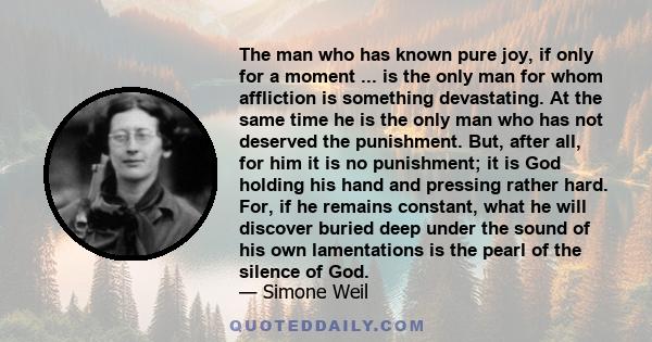 The man who has known pure joy, if only for a moment ... is the only man for whom affliction is something devastating. At the same time he is the only man who has not deserved the punishment. But, after all, for him it