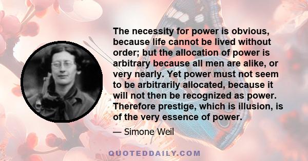 The necessity for power is obvious, because life cannot be lived without order; but the allocation of power is arbitrary because all men are alike, or very nearly. Yet power must not seem to be arbitrarily allocated,