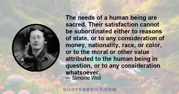 The needs of a human being are sacred. Their satisfaction cannot be subordinated either to reasons of state, or to any consideration of money, nationality, race, or color, or to the moral or other value attributed to