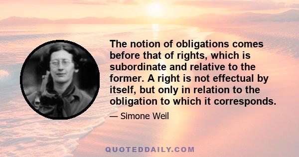 The notion of obligations comes before that of rights, which is subordinate and relative to the former. A right is not effectual by itself, but only in relation to the obligation to which it corresponds.