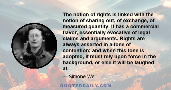 The notion of rights is linked with the notion of sharing out, of exchange, of measured quantity. It has a commercial flavor, essentially evocative of legal claims and arguments. Rights are always asserted in a tone of