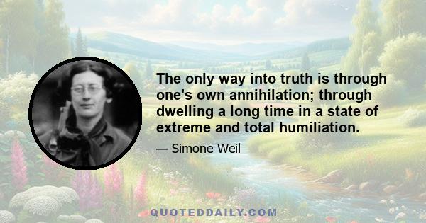 The only way into truth is through one's own annihilation; through dwelling a long time in a state of extreme and total humiliation.