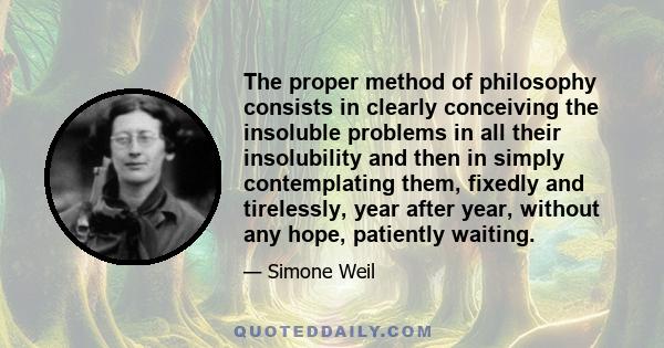 The proper method of philosophy consists in clearly conceiving the insoluble problems in all their insolubility and then in simply contemplating them, fixedly and tirelessly, year after year, without any hope, patiently 