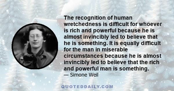 The recognition of human wretchedness is difficult for whoever is rich and powerful because he is almost invincibly led to believe that he is something. It is equally difficult for the man in miserable circumstances