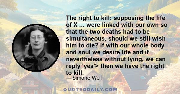 The right to kill: supposing the life of X ... were linked with our own so that the two deaths had to be simultaneous, should we still wish him to die? If with our whole body and soul we desire life and if nevertheless